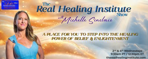 The Real Healing Institute Show with Michelle Sinclair: A Place for You to Step Into the Healing Power of Belief & Enlightenment: Healing The Body Begins with The Mind